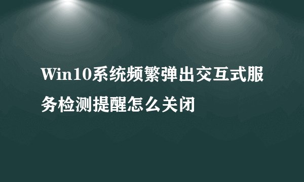 Win10系统频繁弹出交互式服务检测提醒怎么关闭