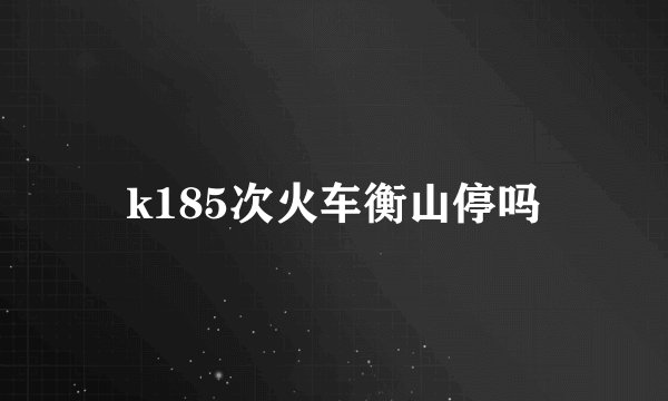k185次火车衡山停吗