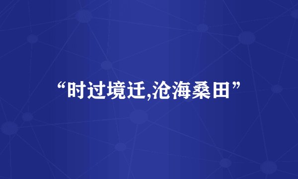 “时过境迁,沧海桑田”