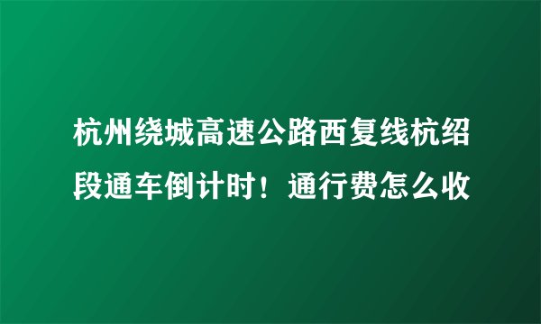 杭州绕城高速公路西复线杭绍段通车倒计时！通行费怎么收