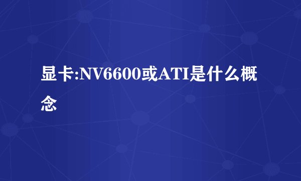 显卡:NV6600或ATI是什么概念
