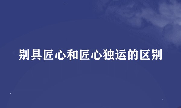 别具匠心和匠心独运的区别