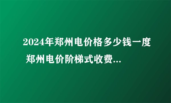 2024年郑州电价格多少钱一度 郑州电价阶梯式收费标准 郑州市阶梯电价收费标准