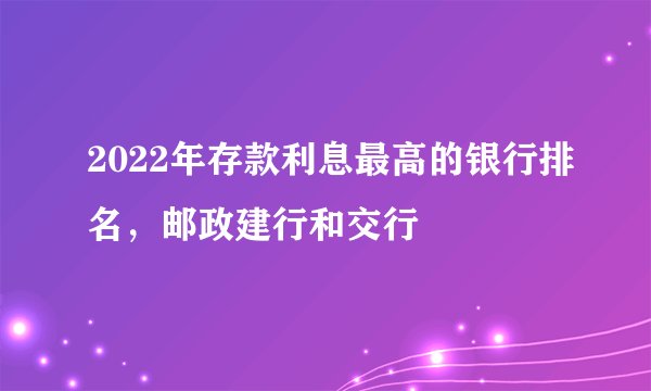 2022年存款利息最高的银行排名，邮政建行和交行