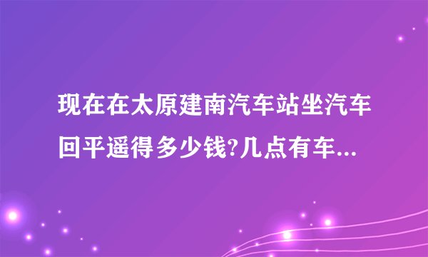 现在在太原建南汽车站坐汽车回平遥得多少钱?几点有车?急求答案