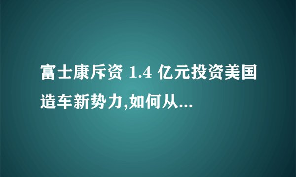 富士康斥资 1.4 亿元投资美国造车新势力,如何从商业角度解