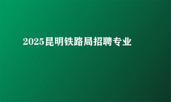 2025昆明铁路局招聘专业