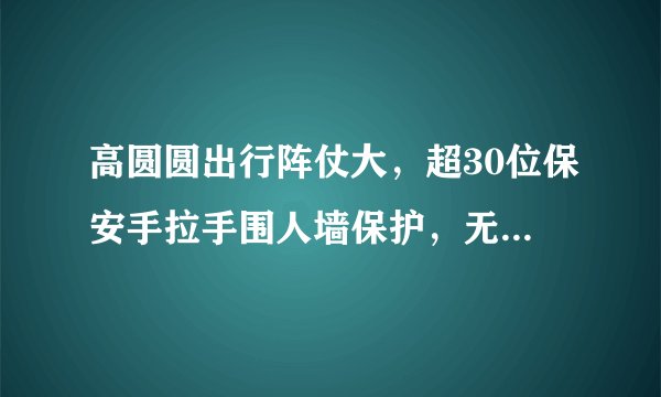 高圆圆出行阵仗大，超30位保安手拉手围人墙保护，无人围观显尴尬