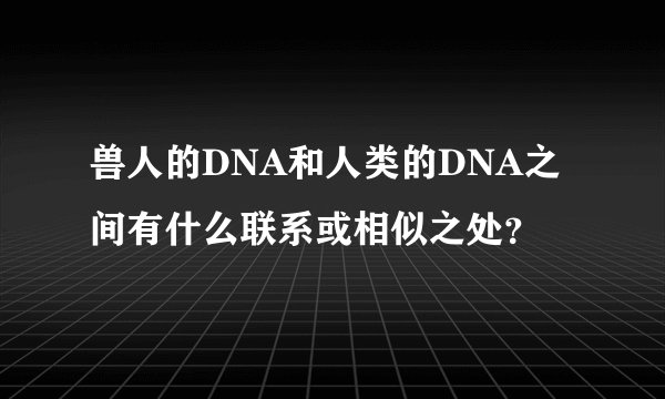 兽人的DNA和人类的DNA之间有什么联系或相似之处?