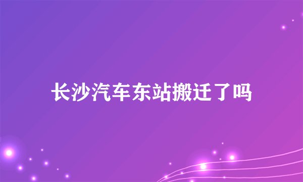 长沙汽车东站搬迁了吗