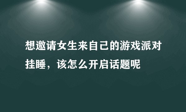 想邀请女生来自己的游戏派对挂睡，该怎么开启话题呢