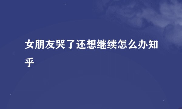 女朋友哭了还想继续怎么办知乎