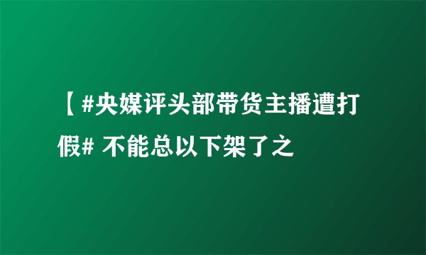 【#央媒评头部带货主播遭打假# 不能总以下架了之