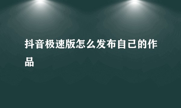 抖音极速版怎么发布自己的作品
