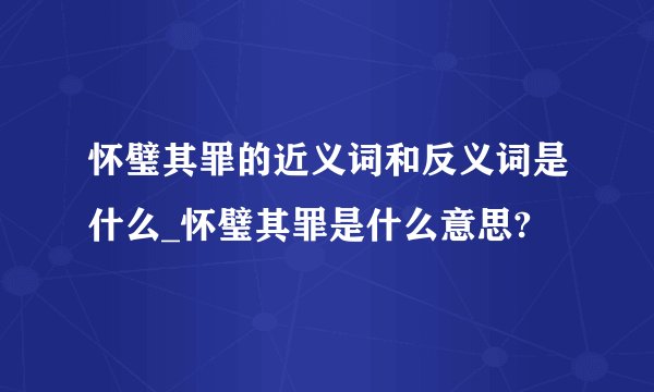 怀璧其罪的近义词和反义词是什么_怀璧其罪是什么意思?