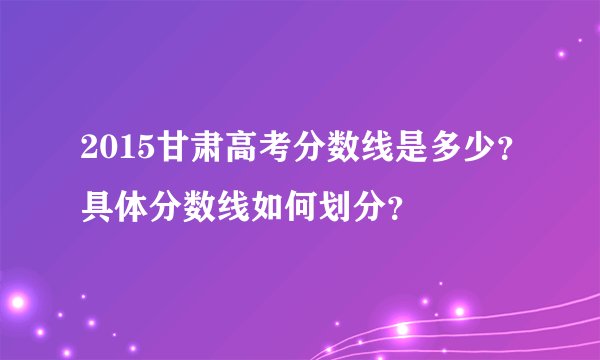 2015甘肃高考分数线是多少？具体分数线如何划分？