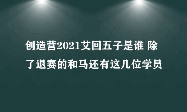 创造营2021艾回五子是谁 除了退赛的和马还有这几位学员