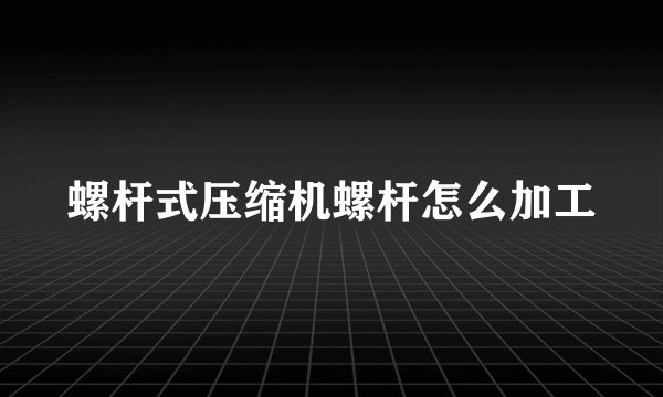 螺杆式压缩机螺杆怎么加工