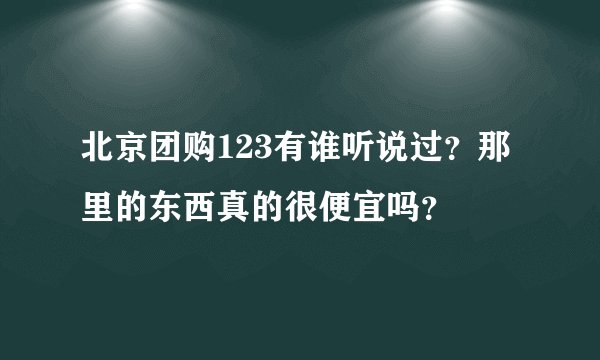 北京团购123有谁听说过？那里的东西真的很便宜吗？