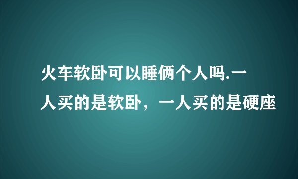 火车软卧可以睡俩个人吗.一人买的是软卧,一人买的是硬座