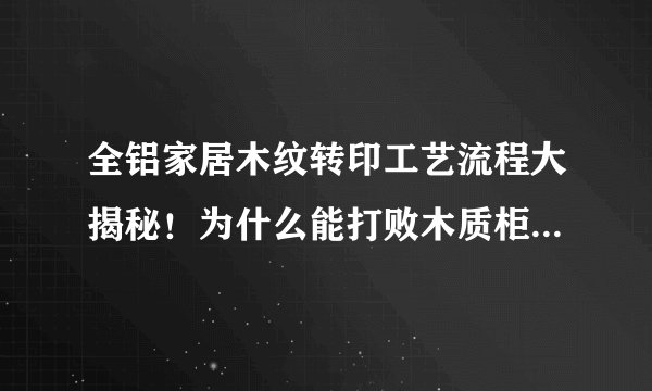 全铝家居木纹转印工艺流程大揭秘！为什么能打败木质柜体，原来优势在这！
