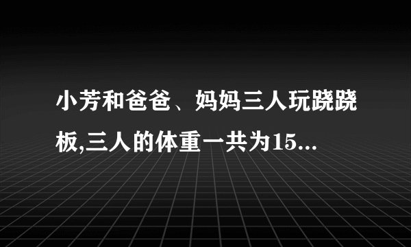 小芳和爸爸、妈妈三人玩跷跷板,三人的体重一共为150千克,爸爸坐在跷跷板的一端；体重只有妈妈一半的小芳