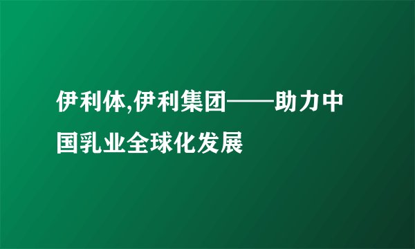 伊利体,伊利集团——助力中国乳业全球化发展