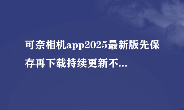 可奈相机app2025最新版先保存再下载持续更新不迷路官方正版网盘链接获取
