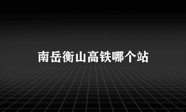 南岳衡山高铁哪个站