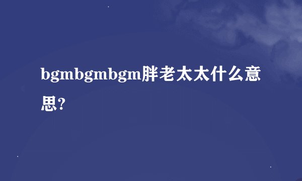 bgmbgmbgm胖老太太什么意思?