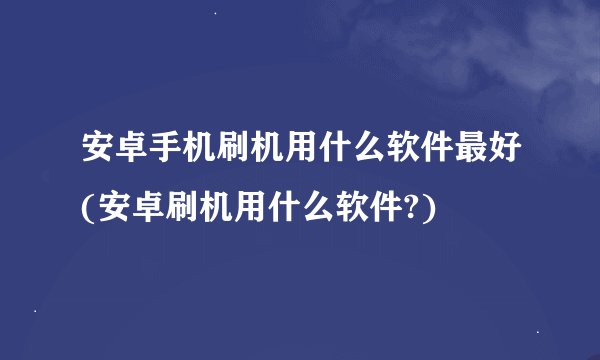 安卓手机刷机用什么软件最好(安卓刷机用什么软件?)