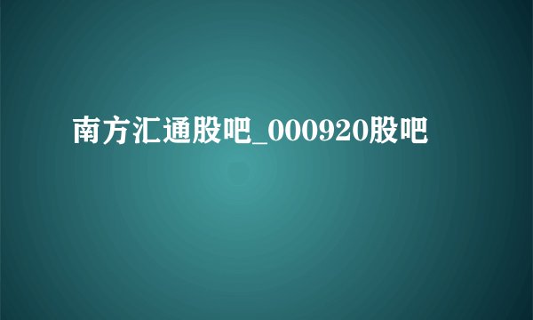 南方汇通股吧_000920股吧
