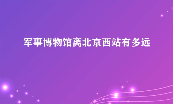 军事博物馆离北京西站有多远