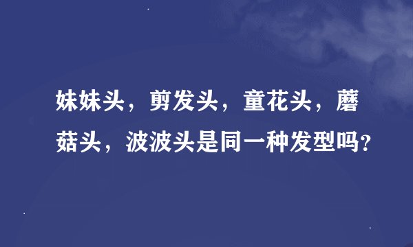 妹妹头，剪发头，童花头，蘑菇头，波波头是同一种发型吗？