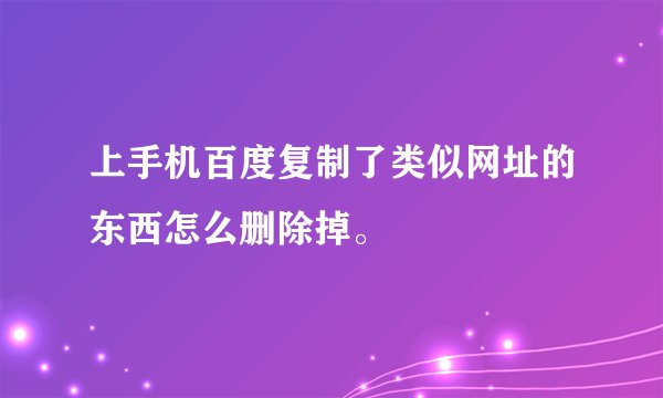 上手机百度复制了类似网址的东西怎么删除掉。