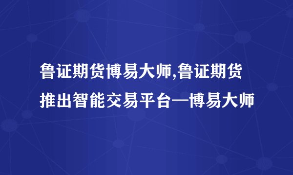 鲁证期货博易大师,鲁证期货推出智能交易平台—博易大师