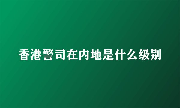 香港警司在内地是什么级别