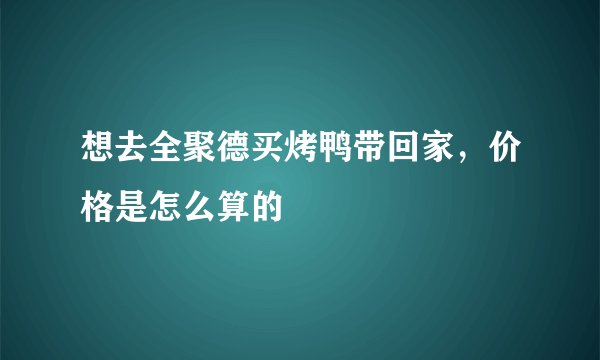 想去全聚德买烤鸭带回家，价格是怎么算的
