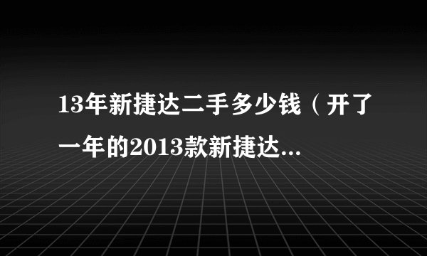 13年新捷达二手多少钱（开了一年的2013款新捷达卖多少钱）