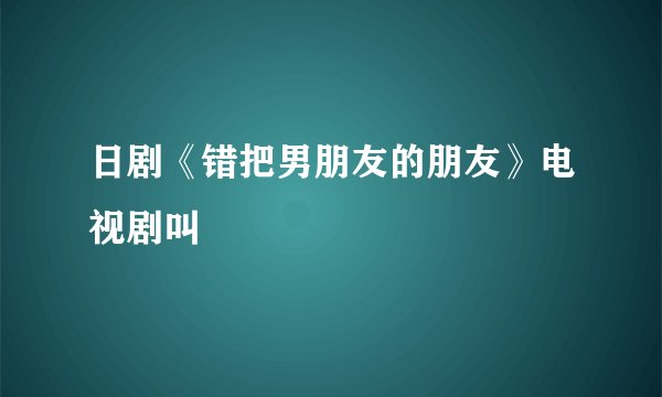 日剧《错把男朋友的朋友》电视剧叫