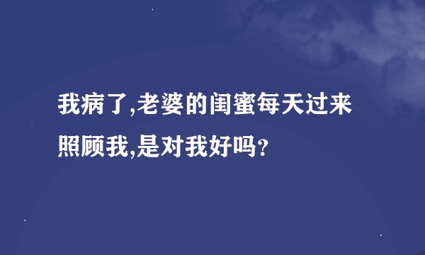 我病了,老婆的闺蜜每天过来照顾我,是对我好吗？