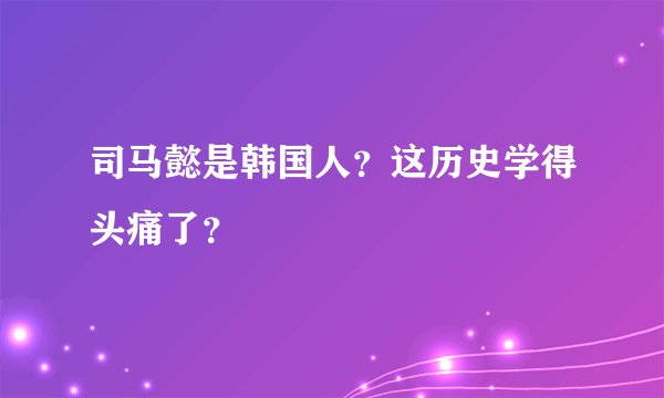 司马懿是韩国人？这历史学得头痛了？