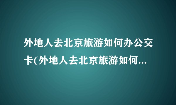 外地人去北京旅游如何办公交卡(外地人去北京旅游如何办公交卡优惠)