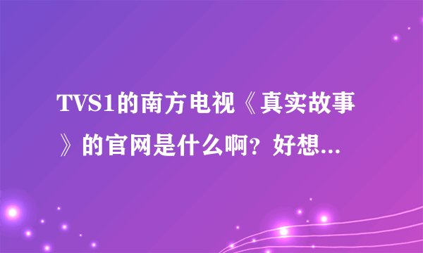 TVS1的南方电视《真实故事》的官网是什么啊？好想知道，有人可以告诉下吗，谢谢！