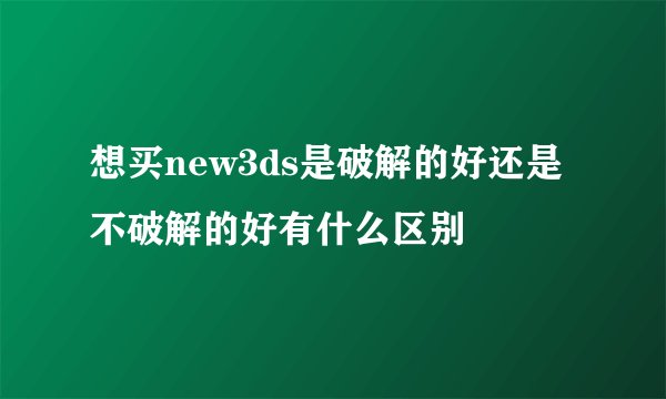 想买new3ds是破解的好还是不破解的好有什么区别