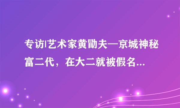 专访|艺术家黄勖夫—京城神秘富二代，在大二就被假名媛骗钱？现在立志要做富一代？