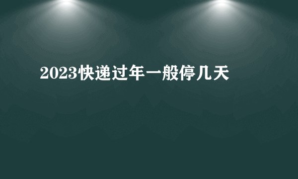 2023快递过年一般停几天
