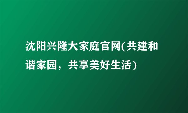 沈阳兴隆大家庭官网(共建和谐家园，共享美好生活)