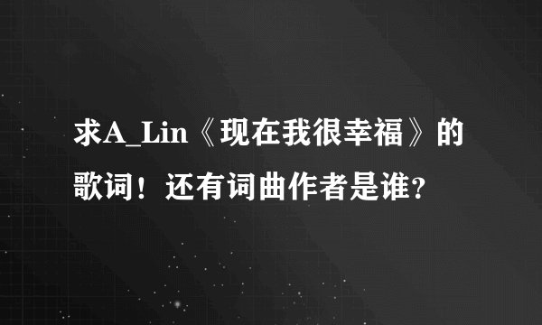 求A_Lin《现在我很幸福》的歌词！还有词曲作者是谁？