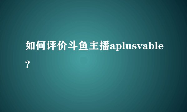 如何评价斗鱼主播aplusvable?
